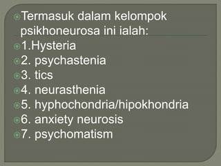 Termasuk dalam kelompok
psikhoneurosa ini ialah:
1.Hysteria
2. psychastenia
3. tics
4. neurasthenia
5. hyphochondria/hipokhondria
6. anxiety neurosis
7. psychomatism
 