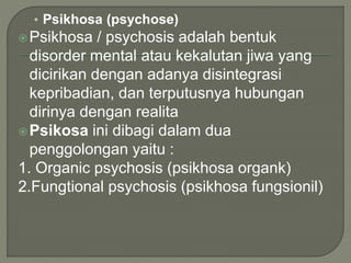 • Psikhosa (psychose)
Psikhosa / psychosis adalah bentuk
disorder mental atau kekalutan jiwa yang
dicirikan dengan adanya disintegrasi
kepribadian, dan terputusnya hubungan
dirinya dengan realita
Psikosa ini dibagi dalam dua
penggolongan yaitu :
1. Organic psychosis (psikhosa organk)
2.Fungtional psychosis (psikhosa fungsionil)
 