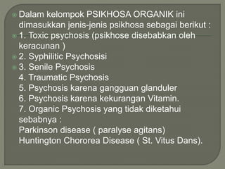  Dalam kelompok PSIKHOSA ORGANIK ini
dimasukkan jenis-jenis psikhosa sebagai berikut :
 1. Toxic psychosis (psikhose disebabkan oleh
keracunan )
 2. Syphilitic Psychosisi
 3. Senile Psychosis
4. Traumatic Psychosis
5. Psychosis karena gangguan glanduler
6. Psychosis karena kekurangan Vitamin.
7. Organic Psychosis yang tidak diketahui
sebabnya :
Parkinson disease ( paralyse agitans)
Huntington Chororea Disease ( St. Vitus Dans).
 