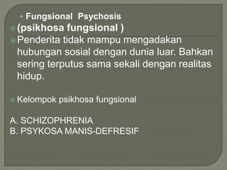 • Fungsional Psychosis
(psikhosa fungsional )
Penderita tidak mampu mengadakan
hubungan sosial dengan dunia luar. Bahkan
sering terputus sama sekali dengan realitas
hidup.
 Kelompok psikhosa fungsional
A. SCHIZOPHRENIA
B. PSYKOSA MANIS-DEFRESIF
 