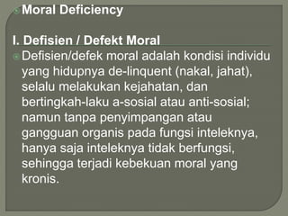 Moral Deficiency
I. Defisien / Defekt Moral
Defisien/defek moral adalah kondisi individu
yang hidupnya de-linquent (nakal, jahat),
selalu melakukan kejahatan, dan
bertingkah-laku a-sosial atau anti-sosial;
namun tanpa penyimpangan atau
gangguan organis pada fungsi inteleknya,
hanya saja inteleknya tidak berfungsi,
sehingga terjadi kebekuan moral yang
kronis.
 