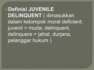 Definisi JUVENILE
DELINQUENT ( dimasukkan
dalam kelompok moral deficient;
juvenil = muda; delinquent,
delinquere = jahat, durjana,
pelanggar hukum )
 