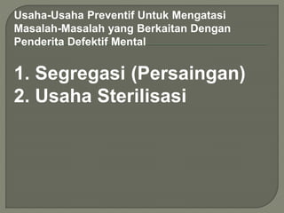 Usaha-Usaha Preventif Untuk Mengatasi
Masalah-Masalah yang Berkaitan Dengan
Penderita Defektif Mental
1. Segregasi (Persaingan)
2. Usaha Sterilisasi
 