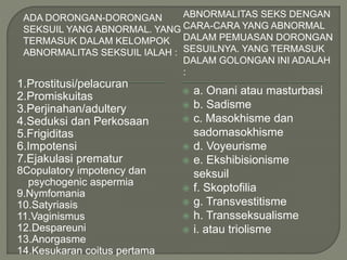 ADA DORONGAN-DORONGAN
SEKSUIL YANG ABNORMAL. YANG
TERMASUK DALAM KELOMPOK
ABNORMALITAS SEKSUIL IALAH :
ABNORMALITAS SEKS DENGAN
CARA-CARA YANG ABNORMAL
DALAM PEMUASAN DORONGAN
SESUILNYA. YANG TERMASUK
DALAM GOLONGAN INI ADALAH
:
1.Prostitusi/pelacuran
2.Promiskuitas
3.Perjinahan/adultery
4.Seduksi dan Perkosaan
5.Frigiditas
6.Impotensi
7.Ejakulasi prematur
8Copulatory impotency dan
psychogenic aspermia
9.Nymfomania
10.Satyriasis
11.Vaginismus
12.Despareuni
13.Anorgasme
14.Kesukaran coitus pertama
 a. Onani atau masturbasi
 b. Sadisme
 c. Masokhisme dan
sadomasokhisme
 d. Voyeurisme
 e. Ekshibisionisme
seksuil
 f. Skoptofilia
 g. Transvestitisme
 h. Transseksualisme
 i. atau triolisme
 