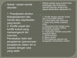  Sebab –sebab mental
disorder :
1. Presdiposisi struktur
biologis/jasmani dan
mental atau kepribadian
yang lemah.
2. Konflik sosial dan
konflik kulturil yang
mempengaruhi diri
manusia.
Pemasakan batin dari
pengalaman (pencernaan
pengalaman dalam diri si
subyek) dengan cara
yang salah.
 Sebab-sebab sosio kulturil dan
psikologis dari timbulnya
mental disorder antara lain
dapat disebutkan dabawah ini :

1. Konflik dengan standar sosial
dan norma ethis tertentu.
2. Overproteksi dari orang tua.
3. Anak yang ditolak (rejected
child)
4. Keluarga/rumah tangga yang
berantakan (broken homes)
5. Cacad jasmaniah
6. Lingkungan sekolah yang tidak
menguntungkan
7. Konfik budaya
8. Masa transisi
9. Meningkatnya aspirasi dan
pengejaran kemewahan materil.
 