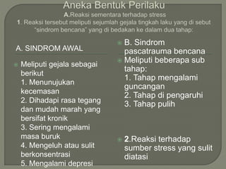 A. SINDROM AWAL
 Meliputi gejala sebagai
berikut
1. Menunujukan
kecemasan
2. Dihadapi rasa tegang
dan mudah marah yang
bersifat kronik
3. Sering mengalami
masa buruk
4. Mengeluh atau sulit
berkonsentrasi
5. Mengalami depresi
 B. Sindrom
pascatrauma bencana
 Meliputi beberapa sub
tahap:
1. Tahap mengalami
guncangan
2. Tahap di pengaruhi
3. Tahap pulih
 2.Reaksi terhadap
sumber stress yang sulit
diatasi
 