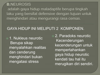 GAYA HIDUP INI MELIPUTI 2 KOMPONEN.
 1. Nukleus neurotic
Berupa sikap
menyalahkan realitas
dan cenderung
menghindari bukan
mengatasi stress
 2. Paradoks neurotic
Kecenderungan
kecenderungan untuk
mempertahankan
gaya hidup neurotic
kendati tau hal itu
merugikan diri sendiri.
 