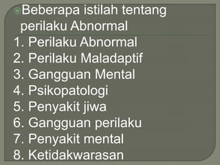 Beberapa istilah tentang
perilaku Abnormal
1. Perilaku Abnormal
2. Perilaku Maladaptif
3. Gangguan Mental
4. Psikopatologi
5. Penyakit jiwa
6. Gangguan perilaku
7. Penyakit mental
8. Ketidakwarasan
 