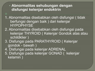 • Abnormalitas sehubungan dengan
disfungsi kelenjar endoktrin

1. Abnormalitas disebabkan oleh disfungsi ( tidak
berfungsi dengan baik ) dari kelenjar
HYPOPHYSE
2. Abnormalitas disebabkan oleh disfungsi pada
kelenjar THYROID ( Kelenjar Gondok atas atau
schildklier )
3. Disfungsi pada PARATHYROID ( Kelenjar
gondok - bawah )
4. Disfungsi pada kelenjar ADRENAL
5. Disfungsi pada kelenjar GONAD ( kelenjar
kelamin )
 