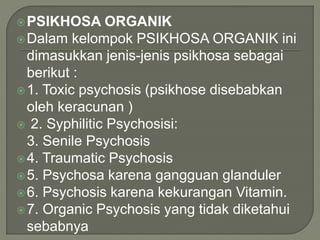 PSIKHOSA ORGANIK
Dalam kelompok PSIKHOSA ORGANIK ini
dimasukkan jenis-jenis psikhosa sebagai
berikut :
1. Toxic psychosis (psikhose disebabkan
oleh keracunan )
 2. Syphilitic Psychosisi:
3. Senile Psychosis
4. Traumatic Psychosis
5. Psychosa karena gangguan glanduler
6. Psychosis karena kekurangan Vitamin.
7. Organic Psychosis yang tidak diketahui
sebabnya
 