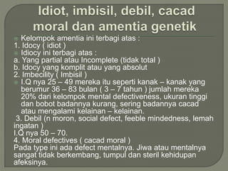  Kelompok amentia ini terbagi atas :
1. Idocy ( idiot )
 Idiocy ini terbagi atas :
a. Yang partial atau Incomplete (tidak total )
b. Idocy yang komplit atau yang absolut
2. Imbecility ( Imbisil )
 I.Q nya 25 – 49 mereka itu seperti kanak – kanak yang
berumur 36 – 83 bulan ( 3 – 7 tahun ) jumlah mereka
20% dari kelompok mental defectiveness, ukuran tinggi
dan bobot badannya kurang, sering badannya cacad
atau mengalami kelainan – kelainan.
3. Debil (n moron, social defect, feeble mindedness, lemah
ingatan )
I.Q nya 50 – 70.
4. Moral defectives ( cacad moral )
Pada type ini ada defect mentalnya. Jiwa atau mentalnya
sangat tidak berkembang, tumpul dan steril kehidupan
afeksinya.
 