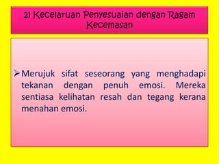 2) Kecelaruan Penyesuaian dengan Ragam
Kecemasan

Merujuk sifat seseorang yang menghadapi
tekanan dengan penuh emosi. Mereka
sentiasa kelihatan resah dan tegang kerana
menahan emosi.

 