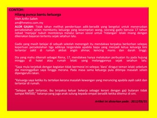 CONTOH:
Hilang punca bantu keluarga
Oleh Arifin Salleh
am@hmetro.com.my
ALOR GAJAH: Tidak tahan melihat penderitaan adik-beradik yang bergelut untuk meneruskan
persekolahan selain membantu keluarga yang kesempitan wang, seorang gadis berusia 17 tahun
nekad ‘menjaja’ tubuh montoknya melalui laman sosial untuk ‘hidangan’ lelaki miang dengan
dikenakan bayaran tertentu sejak setahun lalu.
Gadis yang masih belajar di sebuah sekolah menengah itu mendakwa terpaksa berkorban selepas
keperluan persekolahan tiga adiknya tergendala apabila bapa yang menjadi ketua keluarga kini
terlantar sakit di rumah akibat angin ahmar, kencing manis dan darah tinggi.
Dia yang mahu dikenali sebagai Riena, 17, mendakwa hanya melakukan perbuatan itu pada hujung
minggu di hotel atau rumah lelaki yang melanggannya sejak setahun lalu.
“Saya mula terjebak dengan kegiatan tidak bermoral ini selepas ‘dara’ diragut teman lelaki sebelum
dia meninggalkan saya hingga merana. Pada masa sama keluarga pula ditimpa masalah selain
dipengaruhi rakan.
“Keluarga saya ketika itu tertekan kerana masalah kewangan yang meruncing apabila ayah sakit dan
terlantar di rumah.
“Selepas ayah terlantar, ibu terpaksa keluar bekerja sebagai kerani dengan gaji bulanan tidak
sampai RM500,” katanya yang juga anak sulung kepada empat beradik ketika ditemui di sini.
Artikel ini disiarkan pada : 2012/03/31

 