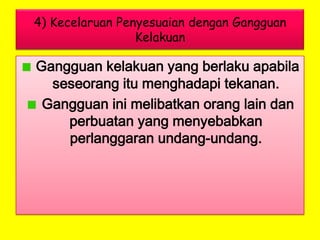 4) Kecelaruan Penyesuaian dengan Gangguan
Kelakuan

Gangguan kelakuan yang berlaku apabila
seseorang itu menghadapi tekanan.
Gangguan ini melibatkan orang lain dan
perbuatan yang menyebabkan
perlanggaran undang-undang.

 