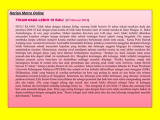 Harian Metro Online
TIKAM DADA LEBIH 10 KALI (27 Februari 2011)
HULU KLANG: Tidak tahan dengan tekanan hidup, seorang lelaki berusia 56 tahun nekad menikam dada dan
perutnya lebih 10 kali dengan pisau ketika di bilik tidur bersama isteri di rumah mereka di Jalan Wangsa 11, Bukit
Antarabangsa, di sini, pagi semalam. Dalam kejadian kira-kira jam 6.40 pagi, isteri lelaki terbabit dikatakan
menyedari kejadian selepas terjaga daripada tidur sebaik terdengar bunyi seperti orang bergaduh. Dia segera
membuka lampu sebelum menjerit kerana melihat suaminya berlumuran darah serta nazak. Ketua Polis Daerah
Ampang Jaya, Asisten Komisioner Amiruddin Jamaluddin berkata, pihaknya menerima panggilan daripada keluarga
lelaki berkenaan sebaik menyedari kejadian yang berlaku dan beberapa anggota bergegas ke rumahnya bagi
menjalankan siasatan. Menurutnya, siasatan awal mendapati pekerja syarikat swasta itu mati akibat menikam diri
beberapa kali dengan pisau yang turut ditemui berhampiran mayatnya. “Setakat ini, hasil siasatan tiada unsur
jenayah dan kita dapati lelaki itu membunuh diri. Mengikut keterangan ahli keluarga, lelaki terbabit mengalami
tekanan perasan serius baru-baru ini disebabkan pelbagai masalah dihadapi. “Ketika kejadian, empat ahli
keluarganya berada di rumah iaitu dua anak perempuan dan seorang anak lelaki serta isterinya, warga British
berusia 51 tahun,” katanya ketika ditemui di sini, semalam. Mayat lelaki itu kemudian dihantar ke Pusat Perubatan
Universiti Kebangsaan Malaysia (PPUKM) dan setakat ini kes terbabit diklasifikasi sebagai mati mengejut (SDR).
Difahamkan, lelaki yang bekerja di syarikat perbankan itu baru saja pulang ke tanah air dua bulan lalu selepas
ditamatkan kontrak kerjanya di Singapura. Sementara itu, beberapa jiran lelaki berkenaan yang ditemui, termasuk
pelakon terkenal, Elly Suriati Omar menyifatkan dia sebagai peramah dan baik hati serta selalu mengundang mereka
jika ada majlis. Elly yang tinggal selang tiga rumah dari rumah lelaki dikenali sebagai Peter di kalangan
jiran, berkata dia bersimpati terhadap keluarga lelaki itu. “Dia menginap di sini lebih 15 tahun dan memang baik
hati serta peramah dengan jiran. Peter juga sering bertegur sapa dengan kami serta selalu membuat majlis makan di
depan rumahnya dengan mengajak jiran. “Kami sebagai jiran tidak pula tahu dia atau keluarga mengalami masalah
dan tekanan,” katanya.

 