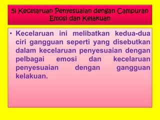 5) Kecelaruan Penyesuaian dengan Campuran
Emosi dan Kelakuan

• Kecelaruan ini melibatkan kedua-dua
ciri gangguan seperti yang disebutkan
dalam kecelaruan penyesuaian dengan
pelbagai
emosi
dan
kecelaruan
penyesuaian
dengan
gangguan
kelakuan.

 