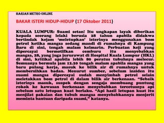 Harian Metro Online

BAKAR ISTERI HIDUP-HIDUP (17 Oktober 2011)
KUALA LUMPUR: Suami setan! Itu ungkapan layak diberikan
kepada seorang lelaki berusia 28 tahun apabila didakwa
bertindak kejam „meletupkan‟ isterinya menggunakan bom
petrol ketika mangsa sedang mandi di rumahnya di Kampung
Baru di sini, tengah malam kelmarin. Perbuatan keji yang
dipercayai
bermotifkan
cemburu
itu
menyebabkan
mangsa, 28, yang juga jururawat di Hospital Kuala Lumpur (HKL)
di sini, kritikal apabila lebih 80 peratus tubuhnya melecur.
Semuanya bermula jam 12.20 tengah malam apabila mangsa yang
baru pulang kerja, masuk ke bilik air di rumahnya untuk
membersihkan badan. Menurut sumber, sebelum insiden itu
suami mangsa dipercayai sudah menyimbah petrol selain
meletakkan bom petrol di dalam bilik air berkenaan. “Sebaik
isterinya masuk, suspek dengan sengaja membuang puntung
rokok ke kawasan berkenaan menyebabkan tercetusnya api
sebelum satu letupan kuat berlaku. “Api hasil letupan kuat itu
menjilat pakaian dan tubuh mangsa menyebabkannya menjerit
meminta bantuan daripada suami,” katanya.

 