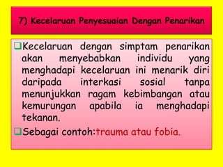7) Kecelaruan Penyesuaian Dengan Penarikan

Kecelaruan dengan simptam penarikan
akan
menyebabkan
individu
yang
menghadapi kecelaruan ini menarik diri
daripada
interkasi
sosial
tanpa
menunjukkan ragam kebimbangan atau
kemurungan apabila ia menghadapi
tekanan.
Sebagai contoh:trauma atau fobia.

 