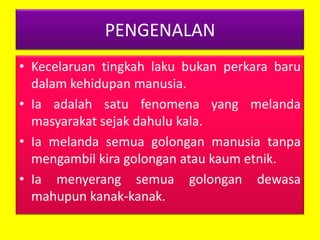 PENGENALAN
• Kecelaruan tingkah laku bukan perkara baru
dalam kehidupan manusia.
• Ia adalah satu fenomena yang melanda
masyarakat sejak dahulu kala.
• Ia melanda semua golongan manusia tanpa
mengambil kira golongan atau kaum etnik.
• Ia menyerang semua golongan dewasa
mahupun kanak-kanak.

 