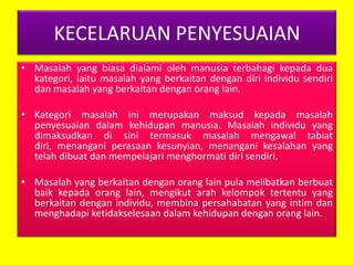 KECELARUAN PENYESUAIAN
• Masalah yang biasa dialami oleh manusia terbahagi kepada dua
kategori, iaitu masalah yang berkaitan dengan diri individu sendiri
dan masalah yang berkaitan dengan orang lain.
• Kategori masalah ini merupakan maksud kepada masalah
penyesuaian dalam kehidupan manusia. Masalah individu yang
dimaksudkan di sini termasuk masalah mengawal tabiat
diri, menangani perasaan kesunyian, menangani kesalahan yang
telah dibuat dan mempelajari menghormati diri sendiri.
• Masalah yang berkaitan dengan orang lain pula melibatkan berbuat
baik kepada orang lain, mengikut arah kelompok tertentu yang
berkaitan dengan individu, membina persahabatan yang intim dan
menghadapi ketidakselesaan dalam kehidupan dengan orang lain.

 
