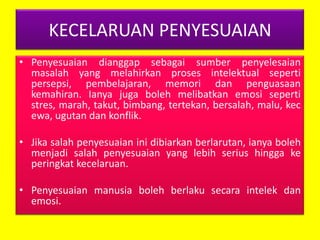KECELARUAN PENYESUAIAN
• Penyesuaian dianggap sebagai sumber penyelesaian
masalah yang melahirkan proses intelektual seperti
persepsi, pembelajaran, memori dan penguasaan
kemahiran. Ianya juga boleh melibatkan emosi seperti
stres, marah, takut, bimbang, tertekan, bersalah, malu, kec
ewa, ugutan dan konflik.
• Jika salah penyesuaian ini dibiarkan berlarutan, ianya boleh
menjadi salah penyesuaian yang lebih serius hingga ke
peringkat kecelaruan.

• Penyesuaian manusia boleh berlaku secara intelek dan
emosi.

 