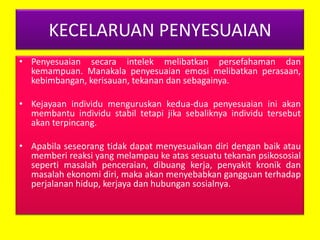 KECELARUAN PENYESUAIAN
• Penyesuaian secara intelek melibatkan persefahaman dan
kemampuan. Manakala penyesuaian emosi melibatkan perasaan,
kebimbangan, kerisauan, tekanan dan sebagainya.
• Kejayaan individu menguruskan kedua-dua penyesuaian ini akan
membantu individu stabil tetapi jika sebaliknya individu tersebut
akan terpincang.
• Apabila seseorang tidak dapat menyesuaikan diri dengan baik atau
memberi reaksi yang melampau ke atas sesuatu tekanan psikososial
seperti masalah penceraian, dibuang kerja, penyakit kronik dan
masalah ekonomi diri, maka akan menyebabkan gangguan terhadap
perjalanan hidup, kerjaya dan hubungan sosialnya.

 