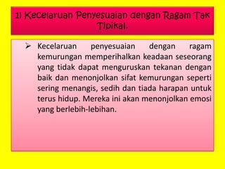 1) Kecelaruan Penyesuaian dengan Ragam Tak
Tipikal.
 Kecelaruan
penyesuaian
dengan
ragam
kemurungan memperihalkan keadaan seseorang
yang tidak dapat menguruskan tekanan dengan
baik dan menonjolkan sifat kemurungan seperti
sering menangis, sedih dan tiada harapan untuk
terus hidup. Mereka ini akan menonjolkan emosi
yang berlebih-lebihan.

 