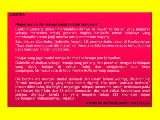 CONTOH:
Model bunuh diri selepas kekasih batal temu janji
CARDIFF:Seorang pelajar merebahkan dirinya ke bawah kereta api yang bergerak
selepas menerima mesej pesanan ringkas daripada teman lelakinya yang
membatalkan temu janji mereka untuk menonton wayang.
Satu inkues diberitahu, Gabrielle Joseph, 16, memberitahu rakan di Facebooknya:
“Saya akan membunuh diri malam ini’ kerana terlalu kecewa selepas temu janjinya
pada keesokan malam dibatalkan.
Pelajar yang juga model remaja itu mati beberapa jam kemudian.
Gabrielle disifatkan sebagai remaja yang periang dan peramah dengan kehidupan
yang sibuk, belajar di sebuah kolej dan menjalankan dua kerja
sampingan, termasuk satu di kedai fesyen Hollister yang popular.
Dia bercita-cita menjadi model terkenal dan dalam laman webnya, dia menulis:
“Untuk menjadi orang yang tidak boleh diganti, kita perlu sentiasa berbeza.”
Inkues diberitahu, dia begitu terganggu selepas menerima mesej berkenaan pada
hari Easter April lalu dan 75 minit kemudian, dia mati akibat kecederaan teruk
selepas dilanggar kereta api yang bergerak selaju 125 kilometer sejam
berhampiran kediamannya. - Agensi
Artikel ini disiarkan pada : 2011/12/22

 