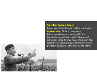 Tipe Kepribadian Koleris
Cairan yang lebih dominan dalam tubuh yaitu
cairan chole. Dimana orang yang
koleris adalah orang yang memiliki tipe
kepribadian yang khas seperti hidup penuh
semangat, keras, hatinya mudah terbakar, daya
juang besar, optimistis, garang, mudah marah,
pengatur, penguasa, pendendam, dan serius.

 