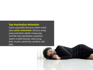 Tipe Kepribadian Melankolis
Cairan yang lebih dominan dalam tubuh
yaitu cairan melanchole. Dimana orang
yang melankolis adalah orang yang
memiliki tipe kepribadian yang khas
seperti mudah kecewa, daya juang
kecil, muram, pesimistis, penakut, dan
kaku.

 