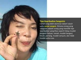 Tipe Kepribadian Sanguinis
Cairan yang lebih dominan dalam tubuh
yaitu cairan sanguis. Dimana orang yang
sanguinis adalah orang yang memiliki tipe
kepribadian yang khas seperti hidup mudah
berganti haluan, ramah, mudah bergaul,
lincah, periang, mudah senyum, dan tidak
mudah putus asa.

 