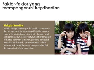 Faktor-faktor yang
mempengaruhi kepribadian

Biologis (Heredity)
Aspek biologis memengaruhi kehidupan manusia
dan setiap manusia mempunyai kondisi biologis
yang unik, berbeda dari orang lain, bahkan anak
kembar sekalipun. Faktor keturunan berpengaruh
terhadap keramah-tamahan, perilaku kompulsif
(terpaksa dilakukan), dan kemudahan dalam
membentuk kepemimpinan, pengendalian diri,
dorongan hati, sikap, dan minat.

 