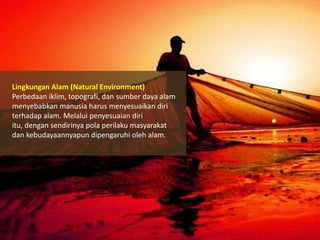 Lingkungan Alam (Natural Environment)
Perbedaan iklim, topografi, dan sumber daya alam
menyebabkan manusia harus menyesuaikan diri
terhadap alam. Melalui penyesuaian diri
itu, dengan sendirinya pola perilaku masyarakat
dan kebudayaannyapun dipengaruhi oleh alam.

 