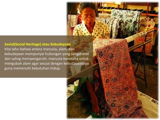 Sosial(Social Heritage) atau Kebudayaan
Kita tahu bahwa antara manusia, alam, dan
kebudayaan mempunyai hubungan yang sangat erat
dan saling mempengaruhi. manusia berusaha untuk
mengubah alam agar sesuai dengan kebudayaannya
guna memenuhi kebutuhan hidup.

 