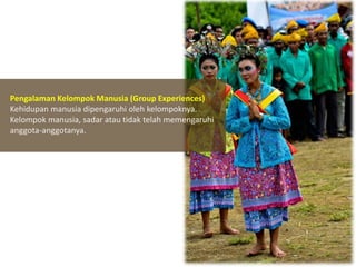 Pengalaman Kelompok Manusia (Group Experiences)
Kehidupan manusia dipengaruhi oleh kelompoknya.
Kelompok manusia, sadar atau tidak telah memengaruhi
anggota-anggotanya.

 