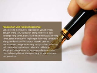 Pengalaman Unik (Unique Experience)
Setiap orang mempunyai kepribadian yang berbeda
dengan orang lain, walaupun orang itu berasal dari
keluarga yang sama, dibesarkan dalam kebudayaan yang
sama, serta mempunyai lingkungan fisik yang sama pula.
Mengapa demikian? Walaupun mereka pernah
mendapatkan pengalaman yang serupa dalam beberapa
hal, namun berbeda dalam beberapa hal lainnya.
Mengingat pengalaman setiap orang adalah unik dan
tidak ada pengalaman siapapun yang secara sempurna
menyamainya.

 