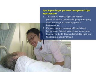 Apa kepentingan perawat mengetahui tipe
kepribadian?
1. Tidak terjadi kesenjangan dan kesalah
pahaman antara perawat dengan pasien yang
akan berpengaruh terhadap proses
keperawatan
2. Perawat mampu mengendalikan diri saat
berhadapan dengan pasien yang mempunyai
karakter berbeda dengan dirinya,dan juga saat
terjadi proses keperawatan

 