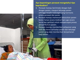 Apa kepentingan perawat mengetahui tipe
kepribadian?
3. Perawat mampu berintraksi dengan baik
dengan pasien, maupun keluarga pasien
sehingga terjalin hubungan yang harmonis
antara perawat dan pasien
4. Perawat mampu memenuhi kebutuhan pasien
bukan hanya secara medical tapi juga secara
social dan spiritual untuk mempercepat proses
penyembuhan pasien.
5. Perawat mampu memberikan pelayanan yang
baik dan benar terhadap pasien dan keluarga
pasien yang akan memberikan kenyamanan
bagi pasien

 