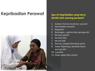 Kepribadian Perawat

Apa ciri kepribadian yang harus
dimiiki oleh seorang perawat?
1. Keadaan fisik dan kesehatan yang baik

2.
3.
4.
5.
6.
7.
8.
9.

Penampilan menarik
Kejujuran
Keriangan,, optimis dan percaya diri
Berjiwa sportif
Rendah hati
Murah hati
Ramah, simpati dan kerja sama
Dapat dipercaya, perawat harus
percaya diri
10. Loyalitas
11. Sikap sopan dan santun

 