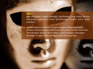 Ego
Ego merupakan aspek psikologis kepribadian yang timbul karena
kebutuhan organisma untuk berhubungan dengan dunia nyata
(realitas).
adalah bagian kepribadian yang bertugas sebagai pelaksana,
dimana sistem kerjanya pada dunia luar untuk menilai realita dan
berhubungan dengan dunia dalam untuk mengatur dorongandorongan id agar tidak melanggar nilai-nilai superego

 