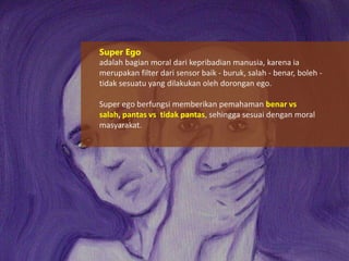 Super Ego
adalah bagian moral dari kepribadian manusia, karena ia
merupakan filter dari sensor baik - buruk, salah - benar, boleh tidak sesuatu yang dilakukan oleh dorongan ego.
Super ego berfungsi memberikan pemahaman benar vs
salah, pantas vs tidak pantas, sehingga sesuai dengan moral
masyarakat.

 