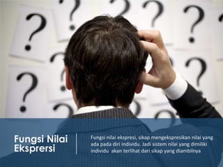 Fungsi Nilai
Eksprersi

Fungsi nilai ekspresi, sikap mengekspresikan nilai yang
ada pada diri individu. Jadi sistem nilai yang dimiliki
individu akan terlihat dari sikap yang diambilnya

 