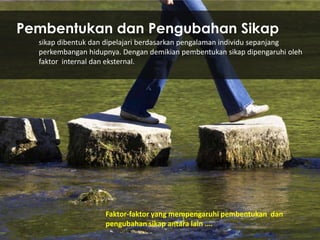 Pembentukan dan Pengubahan Sikap
sikap dibentuk dan dipelajari berdasarkan pengalaman individu sepanjang
perkembangan hidupnya. Dengan demikian pembentukan sikap dipengaruhi oleh
faktor internal dan eksternal.

Faktor-faktor yang mempengaruhi pembentukan dan
pengubahan sikap antara lain ….

 