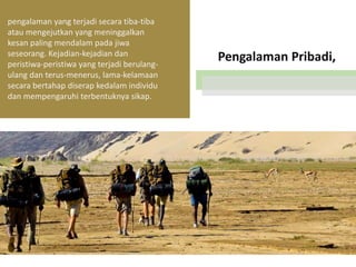 pengalaman yang terjadi secara tiba-tiba
atau mengejutkan yang meninggalkan
kesan paling mendalam pada jiwa
seseorang. Kejadian-kejadian dan
peristiwa-peristiwa yang terjadi berulangulang dan terus-menerus, lama-kelamaan
secara bertahap diserap kedalam individu
dan mempengaruhi terbentuknya sikap.

Pengalaman Pribadi,

 