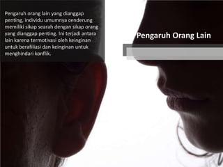 Pengaruh orang lain yang dianggap
penting, individu umumnya cenderung
memiliki sikap searah dengan sikap orang
yang dianggap penting. Ini terjadi antara
lain karena termotivasi oleh keinginan
untuk berafiliasi dan keinginan untuk
menghindari konflik.

Pengaruh Orang Lain

 