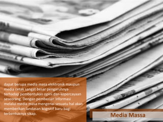 dapat berupa media masa elektronik maupun
media cetak sangat besar pengaruhnya
terhadap pembentukan opini dan kepercayaan
seseorang. Dengan pemberian informasi
melalui media masa mengenai sesuatu hal akan
memberikan landasan kognitif baru bagi
terbentuknya sikap.

Media Massa

 
