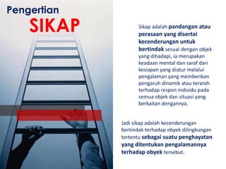 Pengertian

SIKAP

Sikap adalah pandangan atau

perasaan yang disertai
kecenderungan untuk
bertindak sesuai dengan objek
yang dihadapi, ia merupakan
keadaan mental dan saraf dari
kesiapan yang diatur melalui
pengalaman yang memberikan
pengaruh dinamik atau terarah
terhadap respon individu pada
semua objek dan situasi yang
berkaitan dengannya.
Jadi sikap adalah kecenderungan
bertindak terhadap obyek dilingkungan
tertentu sebagai suatu penghayatan

yang ditentukan pengalamannya
terhadap obyek tersebut.

 