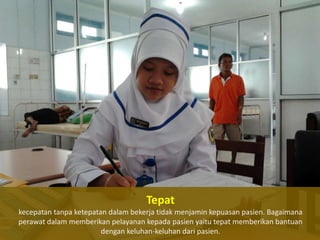 Tepat
kecepatan tanpa ketepatan dalam bekerja tidak menjamin kepuasan pasien. Bagaimana
perawat dalam memberikan pelayanan kepada pasien yaitu tepat memberikan bantuan
dengan keluhan-keluhan dari pasien.

 