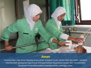 Aman
memberikan rasa aman kepada prasa aman meliputi aman secara fisik dan psikis. perawat
memberikan pelayanan jasa harus memperhatikan keamanan pasien dan memberikan
keyakinan serta kepercayaan kepada pasien sehingga asien.

 
