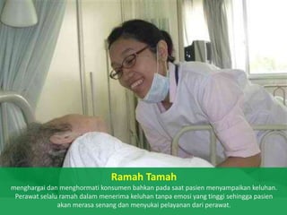 Ramah Tamah
menghargai dan menghormati konsumen bahkan pada saat pasien menyampaikan keluhan.
Perawat selalu ramah dalam menerima keluhan tanpa emosi yang tinggi sehingga pasien
akan merasa senang dan menyukai pelayanan dari perawat.

 